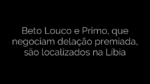 ​Beto Louco e Primo, que negociam delação premiada, são localizados na Líbia 